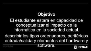 www.senati.edu.pe
Objetivo
El estudiante estará en capacidad de
conceptualizar el impacto de la
informática en la sociedad actual.
describir los tipos ordenadores, periféricos
entrada/salida y elementos del hardware y
software.
 
