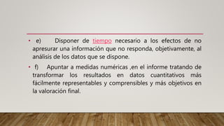 • e) Disponer de tiempo necesario a los efectos de no
apresurar una información que no responda, objetivamente, al
análisis de los datos que se dispone.
• f) Apuntar a medidas numéricas ,en el informe tratando de
transformar los resultados en datos cuantitativos más
fácilmente representables y comprensibles y más objetivos en
la valoración final.
 