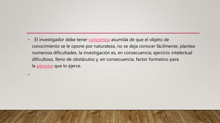 • El investigador debe tener conciencia asumida de que el objeto de
conocimiento se le opone por naturaleza, no se deja conocer fácilmente, plantea
numerosa dificultades, la investigación es, en consecuencia, ejercicio intelectual
dificultoso, lleno de obstáculos y, en consecuencia, factor formativo para
la persona que lo ejerce.
•
 