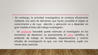• Sin embargo, la actividad investigadora se conduce eficazmente
mediante una serie de elementos que hacen accesible el objeto al
conocimiento y de cuya elección y aplicación va a depender en
gran medida el éxito del trabajo investigador.
• Un ambiente favorable puede estimular al investigador en los
momentos de desánimo: es precisamente el clima científico, el
ambiente de trabajo en facultades, departamentos y centros
oficiales de investigación lo que, con más frecuencia, suple con
creces otras carencias.
 