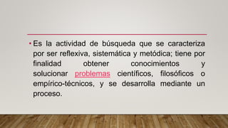 • Es la actividad de búsqueda que se caracteriza
por ser reflexiva, sistemática y metódica; tiene por
finalidad obtener conocimientos y
solucionar problemas científicos, filosóficos o
empírico-técnicos, y se desarrolla mediante un
proceso.
 