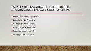LA TAREA DEL INVESTIGADOR EN ESTE TIPO DE
INVESTIGACIÓN TIENE LAS SIGUIENTES ETAPAS:
• Formas y Tipos de Investigación
• Enunciación del Problema
• Recolección de información
• Crítica de Datos y Fuentes
• Formulación de Hipótesis
• Interpretación e Informe.
 