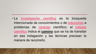 • La investigación científica es la búsqueda
intencionada de conocimientos o de soluciones a
problemas de carácter científico; el método
científico indica el camino que se ha de transitar
en esa indagación y las técnicas precisan la
manera de recorrerlo.
 