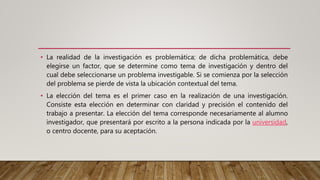• La realidad de la investigación es problemática; de dicha problemática, debe
elegirse un factor, que se determine como tema de investigación y dentro del
cual debe seleccionarse un problema investigable. Si se comienza por la selección
del problema se pierde de vista la ubicación contextual del tema.
• La elección del tema es el primer caso en la realización de una investigación.
Consiste esta elección en determinar con claridad y precisión el contenido del
trabajo a presentar. La elección del tema corresponde necesariamente al alumno
investigador, que presentará por escrito a la persona indicada por la universidad,
o centro docente, para su aceptación.
 