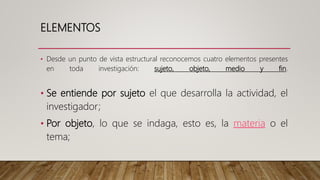 ELEMENTOS
• Desde un punto de vista estructural reconocemos cuatro elementos presentes
en toda investigación: sujeto, objeto, medio y fin.
• Se entiende por sujeto el que desarrolla la actividad, el
investigador;
• Por objeto, lo que se indaga, esto es, la materia o el
tema;
 