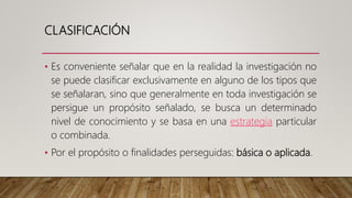 CLASIFICACIÓN
• Es conveniente señalar que en la realidad la investigación no
se puede clasificar exclusivamente en alguno de los tipos que
se señalaran, sino que generalmente en toda investigación se
persigue un propósito señalado, se busca un determinado
nivel de conocimiento y se basa en una estrategia particular
o combinada.
• Por el propósito o finalidades perseguidas: básica o aplicada.
 