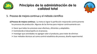5. Proceso de mejora continua y el método científico
a)Proceso de mejora continua.- La meta es lograr la perfección mejorando continuamente
los procesos de producción. Algunas de las formas para mejorar continuamente son:
➢ Hacer que todos los procesos sean efectivos, eficientes y adaptables.
➢ Controlando el desempeño en el proceso.
➢ Investigar que actividades no agregan valor al producto, para tratar de eliminar.
➢ Usar métodos técnicos así como control estadístico de proceso, diseño experimental.
Principios de la administración de la
calidad total
 