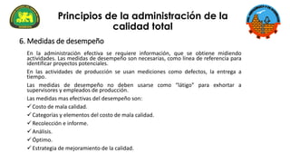 En la administración efectiva se requiere información, que se obtiene midiendo
actividades. Las medidas de desempeño son necesarias, como línea de referencia para
identificar proyectos potenciales.
En las actividades de producción se usan mediciones como defectos, la entrega a
tiempo.
Las medidas de desempeño no deben usarse como “látigo” para exhortar a
supervisores y empleados de producción.
Las medidas mas efectivas del desempeño son:
✓Costo de mala calidad.
✓Categorías y elementos del costo de mala calidad.
✓Recolección e informe.
✓Análisis.
✓Óptimo.
✓Estrategia de mejoramiento de la calidad.
Principios de la administración de la
calidad total
6. Medidas de desempeño
 