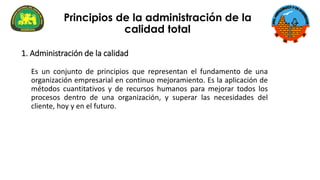 Es un conjunto de principios que representan el fundamento de una
organización empresarial en continuo mejoramiento. Es la aplicación de
métodos cuantitativos y de recursos humanos para mejorar todos los
procesos dentro de una organización, y superar las necesidades del
cliente, hoy y en el futuro.
Principios de la administración de la
calidad total
1. Administración de la calidad
 