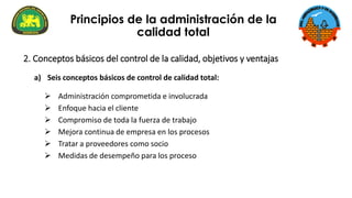 a) Seis conceptos básicos de control de calidad total:
➢ Administración comprometida e involucrada
➢ Enfoque hacia el cliente
➢ Compromiso de toda la fuerza de trabajo
➢ Mejora continua de empresa en los procesos
➢ Tratar a proveedores como socio
➢ Medidas de desempeño para los proceso
Principios de la administración de la
calidad total
2. Conceptos básicos del control de la calidad, objetivos y ventajas
 