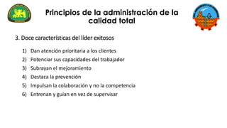 1) Dan atención prioritaria a los clientes
2) Potenciar sus capacidades del trabajador
3) Subrayan el mejoramiento
4) Destaca la prevención
5) Impulsan la colaboración y no la competencia
6) Entrenan y guían en vez de supervisar
3. Doce características del líder exitosos
Principios de la administración de la
calidad total
 