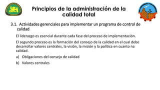 3.1. Actividades gerenciales para implementar un programa de control de
calidad
El liderazgo es esencial durante cada fase del proceso de implementación.
El segundo proceso es la formación del consejo de la calidad en el cual debe
desarrollar valores centrales, la visión, la misión y la política en cuanto na
calidad.
a) Obligaciones del consejo de calidad
b) Valores centrales
Principios de la administración de la
calidad total
 