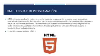 HTML LENGUAJE DE PROGRAMACIÓN?
 HTML como su nombre lo indica no es un lenguaje de programación si no que es un lenguaje de
marcado de hipertexto. Es decir se utiliza para la estructuración semántica de los contenidos digitales a
través de las llamadas etiquetas. De esta manera, se pueden definir elementos como fragmentos de
texto, encabezados, gráficos o hiperenlaces. Un código fuente de tales características supone el
fundamento de toda página web.
 La versión mas reciente es HTML5.
 