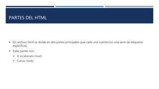 PARTES DEL HTML
 Un archivo html se divide en dos partes principales que cada una cuenta con una serie de etiquetas
especificas.
 Estas partes son:
 El encabezado (head)
 Cuerpo (body)
 
