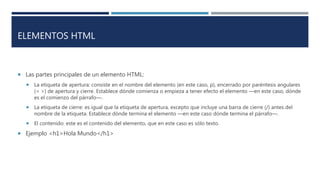 ELEMENTOS HTML
 Las partes principales de un elemento HTML:
 La etiqueta de apertura: consiste en el nombre del elemento (en este caso, p), encerrado por paréntesis angulares
(< >) de apertura y cierre. Establece dónde comienza o empieza a tener efecto el elemento —en este caso, dónde
es el comienzo del párrafo—.
 La etiqueta de cierre: es igual que la etiqueta de apertura, excepto que incluye una barra de cierre (/) antes del
nombre de la etiqueta. Establece dónde termina el elemento —en este caso dónde termina el párrafo—.
 El contenido: este es el contenido del elemento, que en este caso es sólo texto.
 Ejemplo <h1>Hola Mundo</h1>
 
