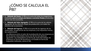 ¿CÓMO SE CALCULA EL
PBI?
• 1. Método del Gasto: El PBI es la suma de todas las erogaciones
realizadas para la compra de bienes o servicios finales producidos
dentro de una economía.
• 2. Método del Valor Agregado, El PBI es la suma de los valores
agregados de las diversas etapas de producción y en todos los
sectores de la economía.
• 3. Método del Ingreso, El PBI es la suma de los ingresos de los
asalariados, las ganancias de las empresas y los impuestos menos
las subvenciones.
Las diferencia entre al valor de la producción de una empresa y el
de los bienes intermedios tiene uno de los tres destinos
siguientes: los trabajadores en forma de renta del trabajo, las
empresas en forma de beneficios o el Estado en forma de
impuestos indirectos, como el IVA.
 