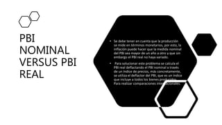 PBI
NOMINAL
VERSUS PBI
REAL
• Se debe tener en cuenta que la producción
se mide en términos monetarios, por esto, la
inflación puede hacer que la medida nominal
del PBI sea mayor de un año a otro y que sin
embargo el PBI real no haya variado.
• Para solucionar este problema se calcula el
PBI real deflactando el PBI nominal a través
de un índice de precios, más concretamente,
se utiliza el deflactor del PBI, que es un índice
que incluye a todos los bienes producidos.
Para realizar comparaciones internacionales.
 