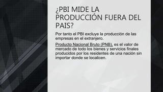 ¿PBI MIDE LA
PRODUCCIÓN FUERA DEL
PAIS?
Por tanto el PBI excluye la producción de las
empresas en el extranjero.
Producto Nacional Bruto (PNB), es el valor de
mercado de todo los bienes y servicios finales
producidos por los residentes de una nación sin
importar donde se localicen.
 