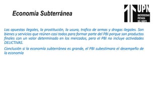 Economía Subterránea
Las apuestas ilegales, la prostitución, la usura, trafico de armas y drogas ilegales. Son
bienes y servicios que reúnen casi todos para formar parte del PBI porque son productos
finales con un valor determinado en los mercados, pero el PBI no incluye actividades
DELICTIVAS.
Conclusión si la economía subterránea es grande, el PBI subestimara el desempeño de
la economía
 