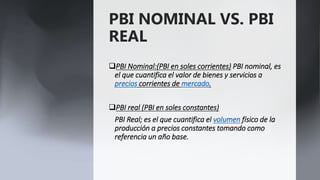 PBI NOMINAL VS. PBI
REAL
PBI Nominal:(PBI en soles corrientes) PBI nominal, es
el que cuantifica el valor de bienes y servicios a
precios corrientes de mercado.
PBI real (PBI en soles constantes)
PBI Real; es el que cuantifica el volumen físico de la
producción a precios constantes tomando como
referencia un año base.
 