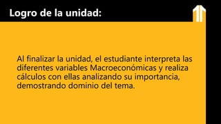 Al finalizar la unidad, el estudiante interpreta las
diferentes variables Macroeconómicas y realiza
cálculos con ellas analizando su importancia,
demostrando dominio del tema.
Logro de la unidad:
 