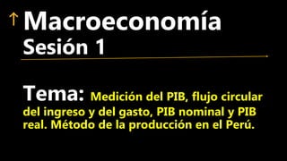 Macroeconomía
Sesión 1
Tema: Medición del PIB, flujo circular
del ingreso y del gasto, PIB nominal y PIB
real. Método de la producción en el Perú.
 