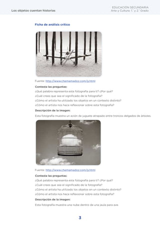 3
EDUCACIÓN SECUNDARIA
Arte y Cultura: 1.°
y 2.°
Grado
Los objetos cuentan historias
Ficha de análisis crítico
Contesta las preguntas:
¿Qué palabra representa esta fotografía para ti? ¿Por qué?
¿Cuál crees que sea el significado de la fotografía?
¿Cómo el artista ha utilizado los objetos en un contexto distinto?
¿Cómo el artista nos hace reflexionar sobre esta fotografía?
Descripción de la imagen:
Esta fotografía muestra un avión de juguete atrapado entre troncos delgados de árboles.
Contesta las preguntas:
¿Qué palabra representa esta fotografía para ti? ¿Por qué?
¿Cuál crees que sea el significado de la fotografía?
¿Cómo el artista ha utilizado los objetos en un contexto distinto?
¿Cómo el artista nos hace reflexionar sobre esta fotografía?
Descripción de la imagen:
Esta fotografía muestra una nube dentro de una jaula para ave.
Fuente: http://www.chemamadoz.com/g.html
Fuente: http://www.chemamadoz.com/g.html
 