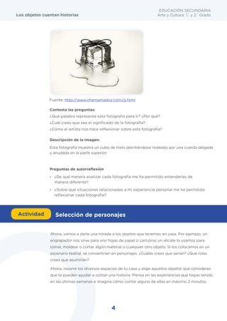 4
EDUCACIÓN SECUNDARIA
Arte y Cultura: 1.°
y 2.°
Grado
Los objetos cuentan historias
Contesta las preguntas:
¿Qué palabra representa esta fotografía para ti? ¿Por qué?
¿Cuál crees que sea el significado de la fotografía?
¿Cómo el artista nos hace reflexionar sobre esta fotografía?
Descripción de la imagen:
Esta fotografía muestra un cubo de hielo derritiéndose rodeado por una cuerda delgada
y anudada en la parte superior.
Ahora, vamos a darle una mirada a los objetos que tenemos en casa. Por ejemplo, un
engrapador nos sirve para unir hojas de papel o cartulina; un alicate lo usamos para
tomar, moldear o cortar algún material o cualquier otro objeto. Si los colocamos en un
escenario teatral, se convertirían en personajes. ¿Cuáles crees que serían? ¿Qué roles
crees que asumirían?
Ahora, recorre los diversos espacios de tu casa y elige aquellos objetos que consideres
que te pueden ayudar a contar una historia. Piensa en las experiencias que hayas tenido
en las últimas semanas e imagina cómo contar alguna de ellas en máximo 2 minutos.
Preguntas de autorreflexión
- ¿De qué manera analizar cada fotografía me ha permitido entenderlas de
manera diferente?
- ¿Sobre qué situaciones relacionadas a mi experiencia personal me ha permitido
reflexionar cada fotografía?
Fuente: http://www.chemamadoz.com/g.html
Actividad Selección de personajes
 