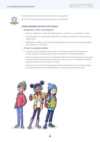 6
EDUCACIÓN SECUNDARIA
Arte y Cultura: 1.°
y 2.°
Grado
Los objetos cuentan historias
3. ¿Qué dificultades he tenido? ¿Cómo las he superado?
4. ¿En qué otros proyectos puedo aplicar lo aprendido?
¿QUÉ APRENDO EN ESTA ACTIVIDAD?
• Al apreciar el video y las imágenes
- Percibir imágenes y video para describirlas y analizar sus cualidades visuales.
- Contextualizar la imagen para entender su origen y la manera en que transmite
significados.
- Reflexionar creativa y críticamente interpretando las intenciones y significados
encontrados en la imagen.
• Al crear tu proyecto artístico
- Explorar y experimentar, combinando los elementos del teatro (personaje,
acción, relación, tiempo, espacio) para conseguir los efectos deseados.
- Aplicar procesos de creación al desarrollar ideas, tomando decisiones sobre qué
recursos servirán para comunicar ideas al crear y contar una historia utilizando
objetos cotidianos encontrados en casa.
- Socializar y comunicar el proceso de creación al representar una historia sobre
una experiencia personal, compartiendo y explicando el producto final.
6
 
