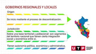 GOBIERNOS REGIONALES Y LOCALES
Origen
Se inicio mediante el proceso de descentralización.
Jurisdicción
Sobre una base territorial y poblacional: son segmentos
del territorio nacional que tienen cierta integración
social y económica entre sí.
Tienen autonomía política, económica y administrativa.
 