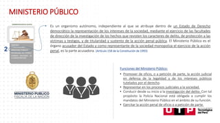 Es un organismo autónomo, independiente al que se atribuye dentro de un Estado de Derecho
democrático la representación de los intereses de la sociedad, mediante el ejercicio de las facultades
de dirección de la investigación de los hechos que revisten los caracteres de delito, de protección a las
víctimas y testigos, y de titularidad y sustento de la acción penal pública. El Ministerio Público es el
órgano acusador del Estado y como representante de la sociedad monopoliza el ejercicio de la acción
penal, es la parte acusadora. (Artículo 158 de la Constitución de 1993)
Funciones del Ministerio Público:
• Promover de oficio, o a petición de parte, la acción judicial
en defensa de la legalidad y de los intereses públicos
tutelados por el derecho.
• Representar en los procesos judiciales a la sociedad.
• Conducir desde su inicio a la investigación del delito. Con tal
propósito la Policía Nacional está obligada a cumplir los
mandatos del Ministerio Público en el ámbito de su función.
• Ejercitar la acción penal de oficio o a petición de parte.
2
MINISTERIO PÚBLICO
 