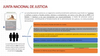 4
La Junta Nacional de Justicia es un organismo constitucionalmente autónomo cuya misión es “nombrar
y ratificar a jueces y fiscales probos, idóneos y competentes, así como a los jefes de la ONPE y el
RENIEC, y destituir a los que transgredan sus responsabilidades, a través de procesos justos y
transparentes, contribuyendo al fortalecimiento de la administración de justicia y la institucionalidad
democrática”.
La Junta Nacional de Justicia está
conformada por siete miembros
titulares seleccionados mediante
concurso público de méritos, por
un período de cinco años.
•Nombrar a los jueces y fiscales de todos los niveles.
Ratificar a los jueces y fiscales de todos los niveles cada siete años; y ejecutar conjuntamente con la
Academia de la Magistratura la evaluación de desempeño.
Aplicar la sanción de destitución, amonestación o suspensión aplicando criterios de razonabilidad y
proporcionalidad cuando corresponda
Registrar, custodiar, mantener actualizado y publicar el Registro de Sanciones.
Extender a los jueces y fiscales el título oficial que los acredita.
Presentar un informe anual al Pleno del Congreso.
Atribuciones
JUNTA NACIONAL DE JUSTICIA
 