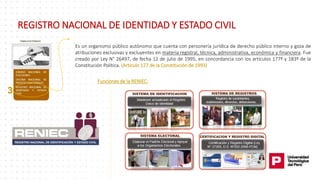 3
REGISTRO NACIONAL DE IDENTIDAD Y ESTADO CIVIL
Es un organismo público autónomo que cuenta con personería jurídica de derecho público interno y goza de
atribuciones exclusivas y excluyentes en materia registral, técnica, administrativa, económica y financiera. Fue
creado por Ley N° 26497, de fecha 12 de julio de 1995, en concordancia con los artículos 177º y 183º de la
Constitución Política. (Artículo 177 de la Constitución de 1993)
Funciones de la RENIEC:
 