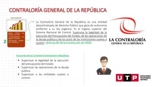 2
La Contraloría General de la República es una entidad
descentralizada de Derecho Público que goza de autonomía
conforme a su ley orgánica. Es el órgano superior del
Sistema Nacional de Control. Supervisa la legalidad de la
ejecución del Presupuesto del Estado, de las operaciones de
la deuda pública y de los actos de las instituciones sujetas a
control. (Artículo 82 de la Constitución de 1993)
Funciones de la Contraloría General de la República:
 Supervisar la legalidad de la ejecución
del presupuesto del Estado.
 Supervisar las operaciones de la deuda
pública.
 Supervisar a las entidades sujetas a
control.
CONTRALORÍA GENERAL DE LA REPÚBLICA
 
