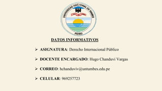 DATOS INFORMATIVOS
 ASIGNATURA: Derecho Internacional Público
 DOCENTE ENCARGADO: Hugo Chanduvi Vargas
 CORREO: hchanduviv@untumbes.edu.pe
 CELULAR: 969257723
 