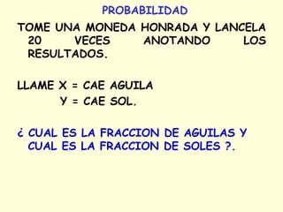PROBABILIDAD
TOME UNA MONEDA HONRADA Y LANCELA
20 VECES ANOTANDO LOS
RESULTADOS.
LLAME X = CAE AGUILA
Y = CAE SOL.
¿ CUAL ES LA FRACCION DE AGUILAS Y
CUAL ES LA FRACCION DE SOLES ?.
 