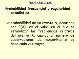 PROBABILIDAD
Probabilidad frecuencial y regularidad
estadística
La probabilidad de un evento A, denotada
por P(A), es el valor en el que se
estabilizan las frecuencias relativas
del evento A, cuando el número de
observaciones del experimento se
hace cada vez mayor.
 