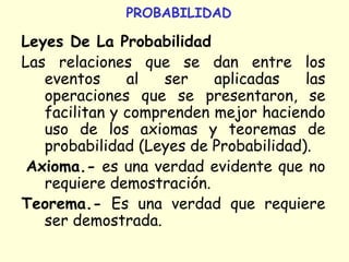 PROBABILIDAD
Leyes De La Probabilidad
Las relaciones que se dan entre los
eventos al ser aplicadas las
operaciones que se presentaron, se
facilitan y comprenden mejor haciendo
uso de los axiomas y teoremas de
probabilidad (Leyes de Probabilidad).
Axioma.- es una verdad evidente que no
requiere demostración.
Teorema.- Es una verdad que requiere
ser demostrada.
 