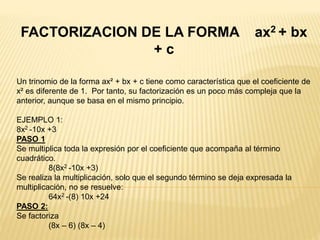 FACTORIZACION DE LA FORMA ax2 + bx
+ c
Un trinomio de la forma ax² + bx + c tiene como característica que el coeficiente de
x² es diferente de 1. Por tanto, su factorización es un poco más compleja que la
anterior, aunque se basa en el mismo principio.
EJEMPLO 1:
8x2 -10x +3
PASO 1
Se multiplica toda la expresión por el coeficiente que acompaña al término
cuadrático.
8(8x2 -10x +3)
Se realiza la multiplicación, solo que el segundo término se deja expresada la
multiplicación, no se resuelve:
64x2 -(8) 10x +24
PASO 2:
Se factoriza
(8x – 6) (8x – 4)
 