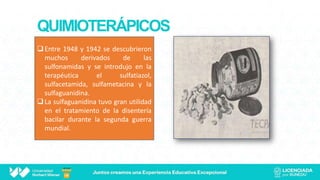 QUIMIOTERÁPICOS
Entre 1948 y 1942 se descubrieron
muchos derivados de las
sulfonamidas y se introdujo en la
terapéutica el sulfatiazol,
sulfacetamida, sulfametacina y la
sulfaguanidina.
La sulfaguanidina tuvo gran utilidad
en el tratamiento de la disentería
bacilar durante la segunda guerra
mundial.
 
