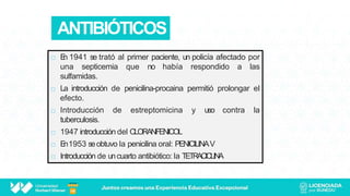 ANTIBIÓTICOS
 E
n 1941 se trató al primer paciente, un policía afectado por
una septicemia que no había respondido a las
sulfamidas.
 La introducción de penicilina-procaina permitió prolongar el
efecto.
 Introducción de estreptomicina y uso contra la
tuberculosis.
 1947 introducción del CLORANFENICOL
 E
n1953 seobtuvo la penicilina oral: PENICILINAV
 Introducción de uncuarto antibiótico: la TETRACICLINA
 
