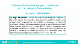 Químicos Farmacéuticos que destacaron
en la Industria Farmacéutica.
Dr. ÁNGEL MALDONADO
Dr. Ángel Maldonado. En 1923, no existía la industria farmacéutica en el
Perú, solo algunas farmacias elaboraban especialidades farmacéuticas para
el consumo de su propia clientela, no había la confianza en la incipiente
producción nacional, salvo algunos casos, como la fabricación de cervezas,
aguas gaseosas y tocuyo. Los hermanos Ángel y Eduardo Maldonado eran
profesores universitarios. Desde 1915 empezaron como catedráticos y
amaban la docencia con verdadera pasión, el su hermano sumó sus
conocimientos y energías para ganar experiencia en la industria.
 