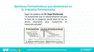 Químicos Farmacéuticos que destacaron en
la Industria Farmacéutica
Según las palabras del Dr. Ángel Maldonado
“al comprender que la industrialización del país
es base de su progreso, decidí dejar de ser un
doctor decorativo, para convertirme en
industrial realizado”.
 