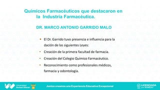 Químicos Farmacéuticos que destacaron en
la Industria Farmacéutica.
DR. MARCO ANTONIO GARRIDO MALO
 El Dr. Garrido tuvo presencia e influencia para la
dación de las siguientes Leyes:
• Creación de la primera facultad de farmacia.
• Creación del Colegio Químico Farmacéutico.
• Reconocimiento como profesionales médicos,
farmacia y odontología.
 