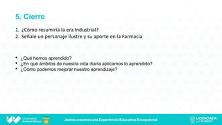 5. Cierre
• ¿Qué hemos aprendido?
• ¿En qué ámbitos de nuestra vida diaria aplicamos lo aprendido?
• ¿Cómo podemos mejorar nuestro aprendizaje?
1. ¿Cómo resumiría la era Industrial?
2. Señale un personaje ilustre y su aporte en la Farmacia
 