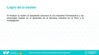 Logro de la sesión
Al finalizar la sesión el estudiante reconoce la era Industrial Farmacéutica y los
personajes ilustres en el desarrollo de la farmacia industrial en el Perú y la
investigación.
 