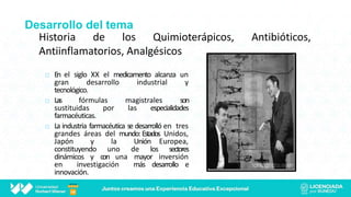Desarrollo del tema
Historia de los Quimioterápicos, Antibióticos,
Antiinflamatorios, Analgésicos
 En el siglo XX el medicamento alcanza un
gran desarrollo industrial y
tecnológico.
 Las fórmulas magistrales son
sustituidas por las especialidades
farmacéuticas.
 La industria farmacéutica se desarrolló en tres
grandes áreas del mundo:Estados Unidos,
Japón y la Unión Europea,
constituyendo uno de los sectores
dinámicos y con una mayor inversión
en investigación más desarrollo e
innovación.
 