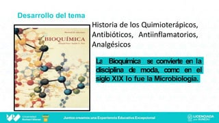 Desarrollo del tema
La Bioquímica se convierte en la
disciplina de moda, como en el
siglo XIX lo fue la Microbiología.
Historia de los Quimioterápicos,
Antibióticos, Antiinflamatorios,
Analgésicos
 