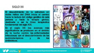 SIGLO XX
El descubrimiento de la estructura en
doble hélice del DNA inicia el camino
hacia la lectura del código genético de cada
persona y hacia la terapia génica,
destinada a ser la línea terapéutica
fundamental del siglo XXI.
En el siglo XX los avances más
significativos se producen en el ámbito
de la lucha contra las enfermedades
infecciosas con el descubrimiento de los
quimioterápicos y de los
antibióticos.
 