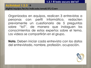 Curso LEOyE1.3.1 El lado oscuro del IoT
Organizados en equipos, realicen 3 entrevistas a
personas con perfil informático, redacten
previamente un cuestionario de 5 preguntas
sobre “IoT”, de manera que indaguen los
conocimientos de estos expertos sobre el tema.
Los videos se compartirán en el grupo.
Nota. Deben iniciar cada entrevista con los datos
del entrevistado, nombre, profesión, ocupación.
Actividad 1.3.3 
digital/equipo/fecha indicada/email/5%/Coev
 